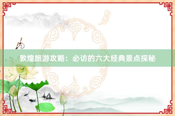 敦煌旅游攻略：必访的六大经典景点探秘